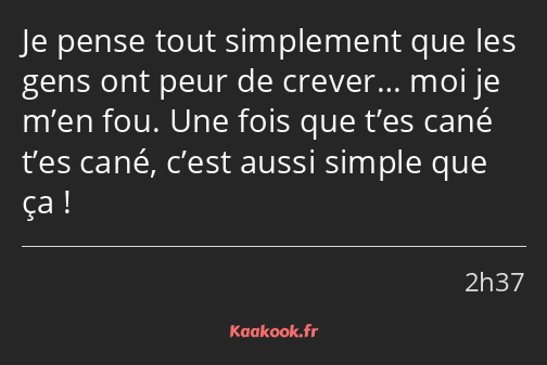 Je pense tout simplement que les gens ont peur de crever… moi je m’en fou. Une fois que t’es cané…