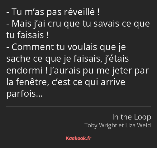 Tu m’as pas réveillé ! Mais j’ai cru que tu savais ce que tu faisais ! Comment tu voulais que je…