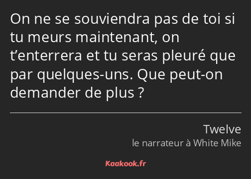 On ne se souviendra pas de toi si tu meurs maintenant, on t’enterrera et tu seras pleuré que par…