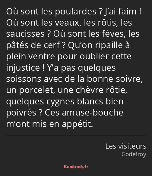 Où sont les poulardes ? J’ai faim ! Où sont les veaux, les rôtis, les saucisses ? Où sont les fèves…