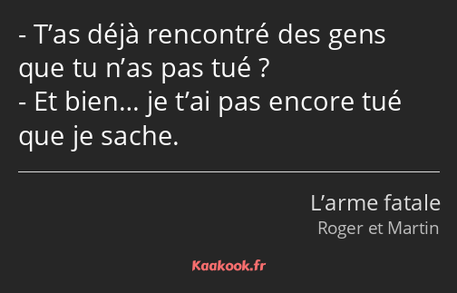 T’as déjà rencontré des gens que tu n’as pas tué ? Et bien… je t’ai pas encore tué que je sache.