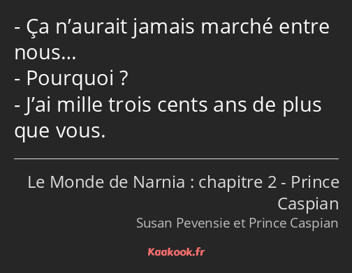 Ça n’aurait jamais marché entre nous… Pourquoi ? J’ai mille trois cents ans de plus que vous.