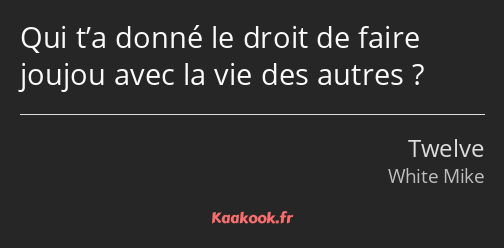 Qui t’a donné le droit de faire joujou avec la vie des autres ?