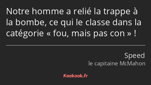 Notre homme a relié la trappe à la bombe, ce qui le classe dans la catégorie fou, mais pas con !