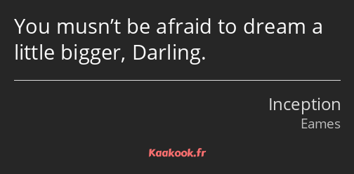 You musn’t be afraid to dream a little bigger, Darling.