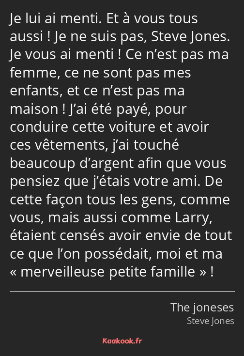 Je lui ai menti. Et à vous tous aussi ! Je ne suis pas, Steve Jones. Je vous ai menti ! Ce n’est…