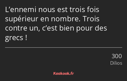 L’ennemi nous est trois fois supérieur en nombre. Trois contre un, c’est bien pour des grecs !