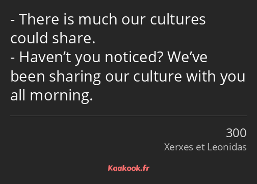 There is much our cultures could share. Haven’t you noticed? We’ve been sharing our culture with…