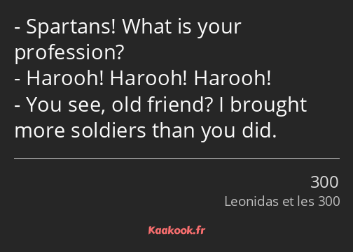 Spartans! What is your profession? Harooh! Harooh! Harooh! You see, old friend? I brought more…