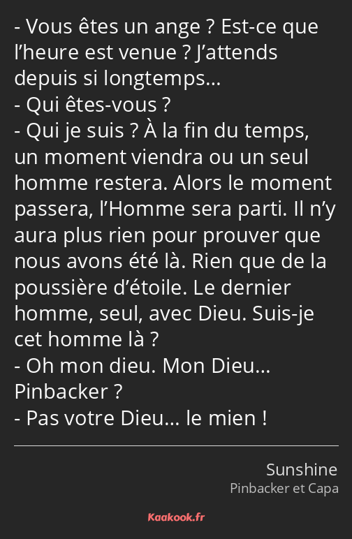 Vous êtes un ange ? Est-ce que l’heure est venue ? J’attends depuis si longtemps… Qui êtes-vous…