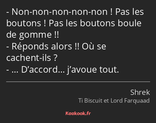 Non-non-non-non-non ! Pas les boutons ! Pas les boutons boule de gomme !! Réponds alors !! Où se…