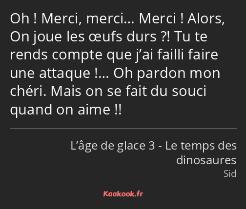 Oh ! Merci, merci… Merci ! Alors, On joue les œufs durs ?! Tu te rends compte que j’ai failli faire…