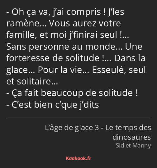 Oh ça va, j’ai compris ! J’les ramène… Vous aurez votre famille, et moi j’finirai seul !… Sans…