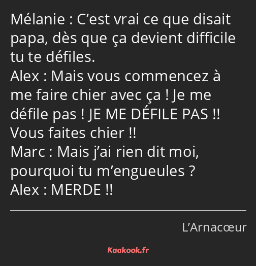 C’est vrai ce que disait papa, dès que ça devient difficile tu te défiles. Mais vous commencez à me…