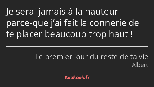 Je serai jamais à la hauteur parce-que j’ai fait la connerie de te placer beaucoup trop haut !