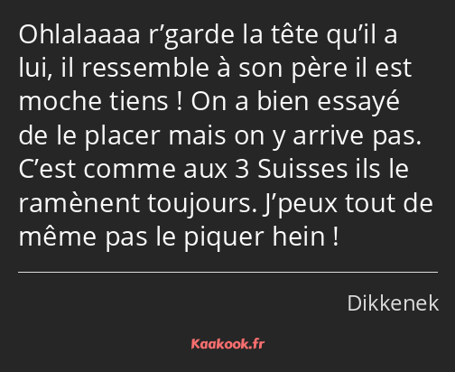 Ohlalaaaa r’garde la tête qu’il a lui, il ressemble à son père il est moche tiens ! On a bien…