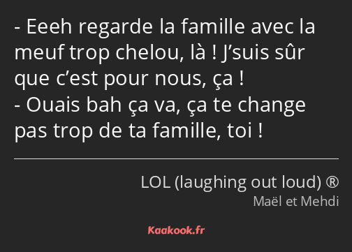 Eeeh regarde la famille avec la meuf trop chelou, là ! J’suis sûr que c’est pour nous, ça ! Ouais…