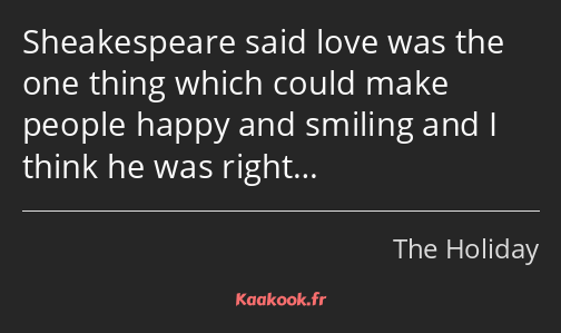 Sheakespeare said love was the one thing which could make people happy and smiling and I think he…