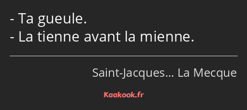 Ta gueule. La tienne avant la mienne.