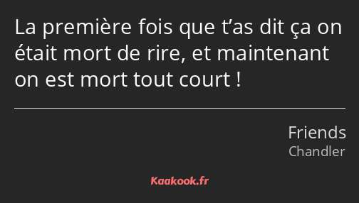 La première fois que t’as dit ça on était mort de rire, et maintenant on est mort tout court !