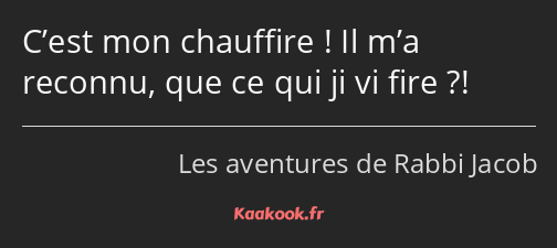 C’est mon chauffire ! Il m’a reconnu, que ce qui ji vi fire ?!