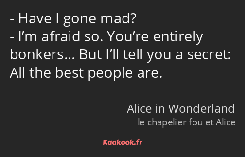 Have I gone mad? I’m afraid so. You’re entirely bonkers… But I’ll tell you a secret: All the best…