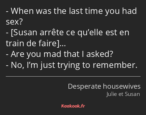 When was the last time you had sex? … Are you mad that I asked? No, I’m just trying to remember.