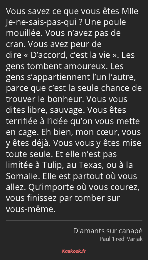 Vous savez ce que vous êtes Mlle Je-ne-sais-pas-qui ? Une poule mouillée. Vous n’avez pas de cran…