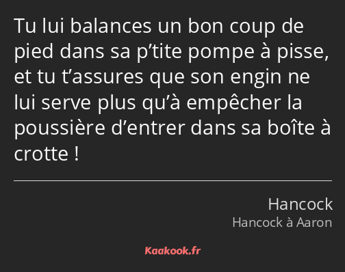 Tu lui balances un bon coup de pied dans sa p’tite pompe à pisse, et tu t’assures que son engin ne…