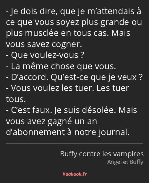 Je dois dire, que je m’attendais à ce que vous soyez plus grande ou plus musclée en tous cas. Mais…