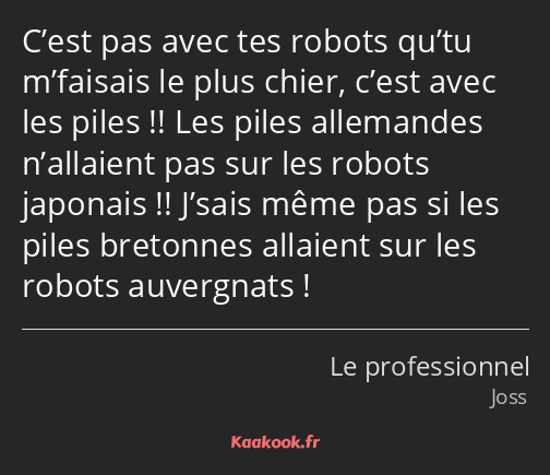 C’est pas avec tes robots qu’tu m’faisais le plus chier, c’est avec les piles !! Les piles…