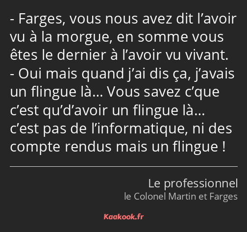 Farges, vous nous avez dit l’avoir vu à la morgue, en somme vous êtes le dernier à l’avoir vu…