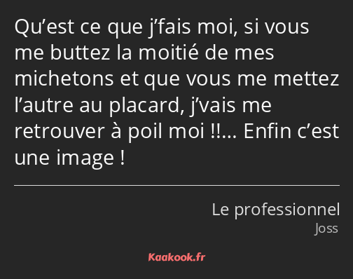 Qu’est ce que j’fais moi, si vous me buttez la moitié de mes michetons et que vous me mettez…