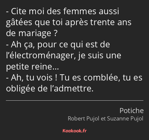 Cite moi des femmes aussi gâtées que toi après trente ans de mariage ? Ah ça, pour ce qui est de…