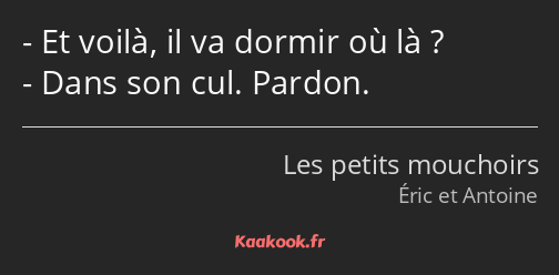 Et voilà, il va dormir où là ? Dans son cul. Pardon.