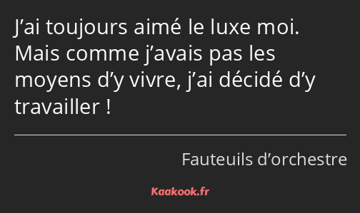 J’ai toujours aimé le luxe moi. Mais comme j’avais pas les moyens d’y vivre, j’ai décidé d’y…