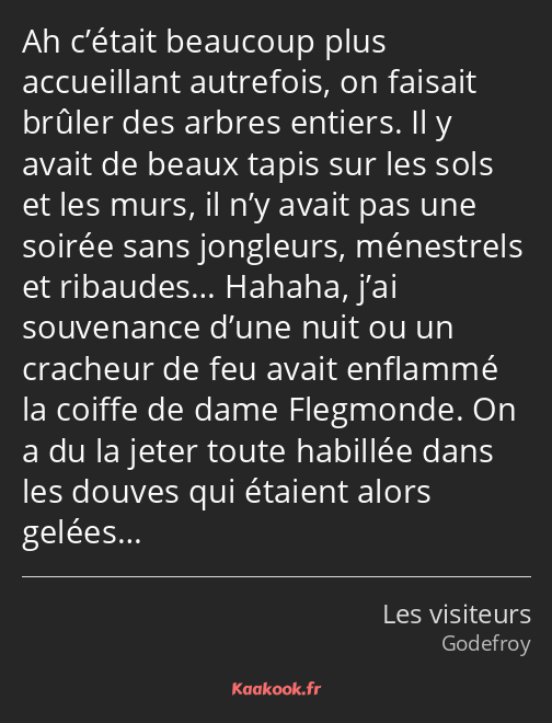 Ah c’était beaucoup plus accueillant autrefois, on faisait brûler des arbres entiers. Il y avait de…