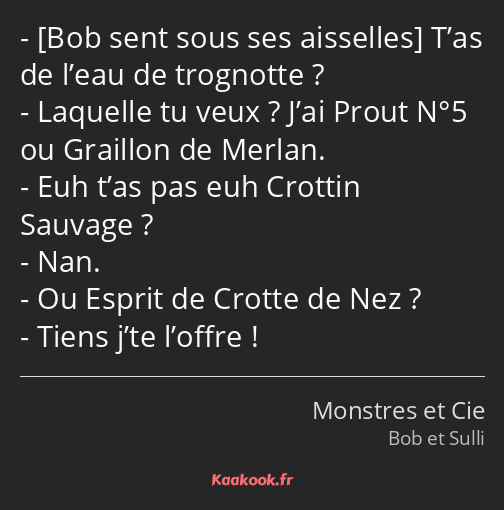  T’as de l’eau de trognotte ? Laquelle tu veux ? J’ai Prout N°5 ou Graillon de Merlan. Euh t’as pas…