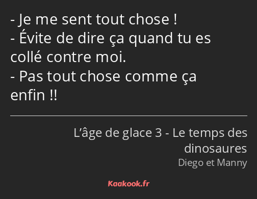 Je me sent tout chose ! Évite de dire ça quand tu es collé contre moi. Pas tout chose comme ça…