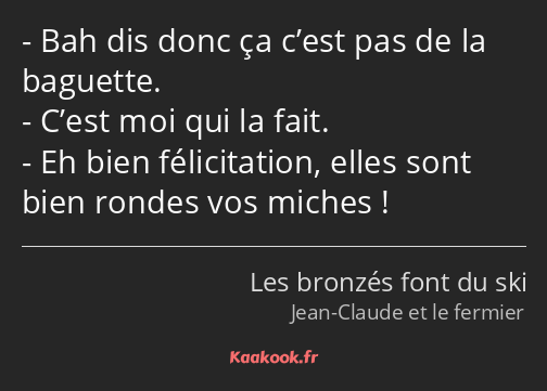 Bah dis donc ça c’est pas de la baguette. C’est moi qui la fait. Eh bien félicitation, elles sont…