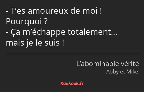 T’es amoureux de moi ! Pourquoi ? Ça m’échappe totalement… mais je le suis !