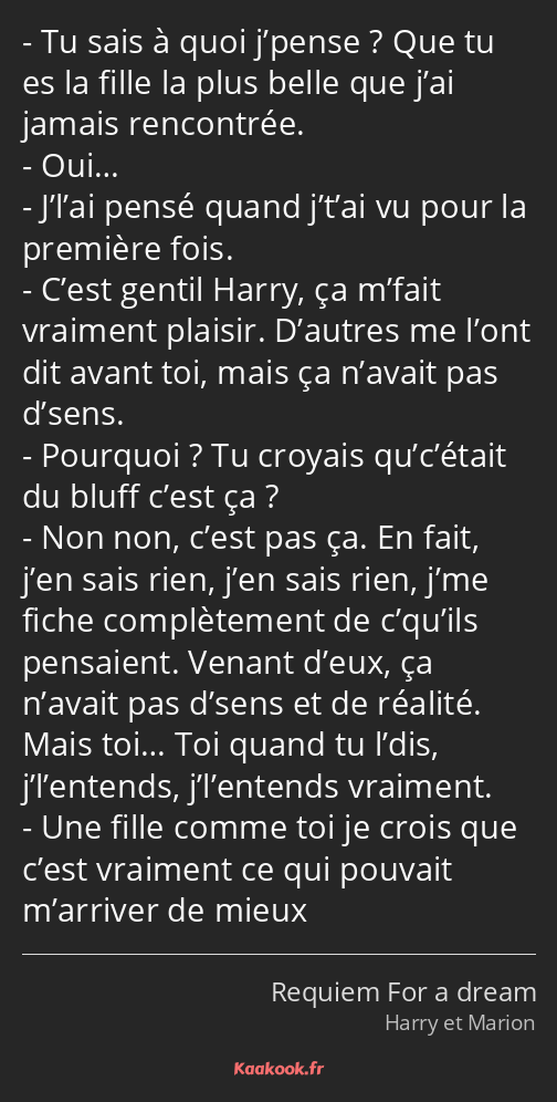 Tu sais à quoi j’pense ? Que tu es la fille la plus belle que j’ai jamais rencontrée. Oui… J’l’ai…