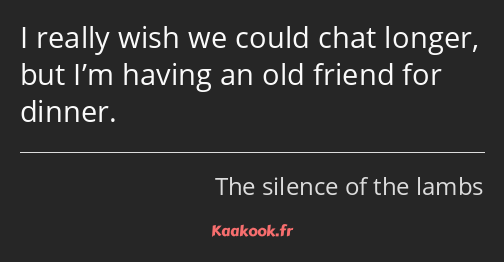 I really wish we could chat longer, but I’m having an old friend for dinner.