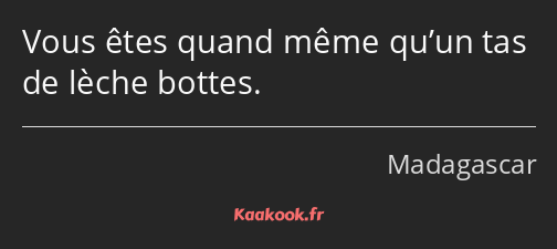 Vous êtes quand même qu’un tas de lèche bottes.