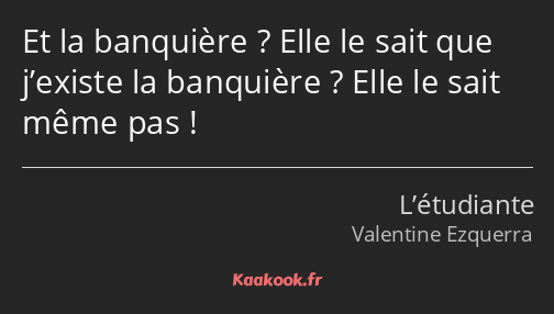 Et la banquière ? Elle le sait que j’existe la banquière ? Elle le sait même pas !