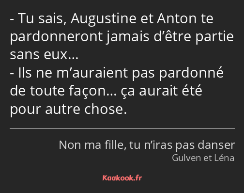 Tu sais, Augustine et Anton te pardonneront jamais d’être partie sans eux… Ils ne m’auraient pas…