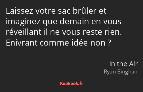 Laissez votre sac brûler et imaginez que demain en vous réveillant il ne vous reste rien. Enivrant…