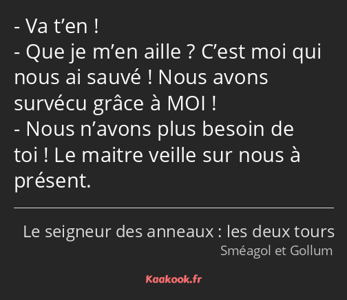 Va t’en ! Que je m’en aille ? C’est moi qui nous ai sauvé ! Nous avons survécu grâce à MOI ! Nous…