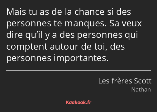 Mais tu as de la chance si des personnes te manques. Sa veux dire qu’il y a des personnes qui…