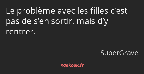 Le problème avec les filles c’est pas de s’en sortir, mais d’y rentrer.